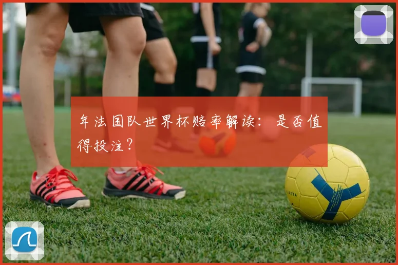 年法国队世界杯赔率解读:是否值得投注?