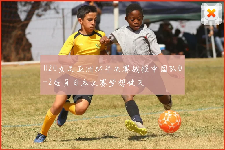 U20女足亚洲杯半决赛战报中国队0-2告负日本决赛梦想破灭